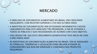 MERCADO
• O MERCADO DE SUPLEMENTOS ALIMENTARES NO BRASIL VEM CRESCENDO
ANUALMENTE, COM REGISTRO SUPERIOR A 25% NOS ÚLTIMOS ANOS.
• A INDÚSTRIA DE SUPLEMENTAÇÃO VEM ESTUDANDO INCREMENTOS E NOVOS
LANÇAMENTOS PARA ESTE MERCADO TÃO PROMISSOR, A FIM DE ATENDER A
TODOS OS PÚBLICOS E SUAS NECESSIDADES DE ACORDO COM CADA OBJETIVO.
• VALE RESSALTAR, QUE ESTE CRESCIMENTO SIGNIFICATIVO TEVE INÍCIO EM 2009
E NÃO PAROU MAIS!
• AS INDÚSTRIAS DE SUPLEMENTAÇÃO ALIMENTAR NO BRASIL TEM SE ADEQUADO
ÀS FÓRMULAS, TENDÊNCIAS E LEGISLAÇÕES PARA MELHOR ATENDER OS
CONSUMIDORES QUE BUSCAM SERIEDADE E CONFIANÇA NOS PRODUTOS
ADQUIRIDOS.
 