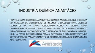 INDÚSTRIA QUÍMICA ANASTÁCIO
• FRENTE A ESTAS QUESTÕES, A INDÚSTRIA QUÍMICA ANASTÁCIO, QUE HOJE ESTÁ
NO MERCADO DE DISTRIBUIÇÃO DE INSUMOS E SOLUÇÕES PARA DIVERSOS
SEGMENTOS HÁ 74 ANOS, POSICIONADA COMO A TERCEIRA MAIOR
DISTRIBUIDORA NO BRASIL, VEM ESTUDANDO FRENTES DE DESENVOLVIMENTO
PARA CAMINHAR JUNTAMENTE COM O MERCADO DE SUPLEMENTO ALIMENTAR.
HOJE, JÁ POSSUI DIVERSOS ITENS PARA A CATEGORIA E ESTÁ DESENVOLVENDO
OUTROS INSUMOS PARA INCREMENTO DE PORTFÓLIO E SOLUÇÃO COMPLETA NO
ABASTECIMENTO.
 