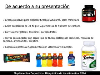 De acuerdo a su presentación 
• Bebidas o polvos para elaborar bebidas: Azucares, sales minerales 
• Geles en Bolsitas de 30-40 gr.: Suplementos de hidratos de carbono 
• Barritas energéticas: Proteínas, carbohidratos 
• Polvos para mezclar con algún tipo de fluido: Batidos de proteínas, hidratos de 
carbono, aminoácidos, creatina 
• Capsulas o pastillas: Suplementos con vitaminas y minerales 
Suplementos Deportivos. Bioquímica de los alimentos. 2014 
 