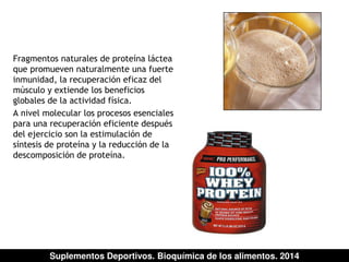Fragmentos naturales de proteína láctea 
que promueven naturalmente una fuerte 
inmunidad, la recuperación eficaz del 
músculo y extiende los beneficios 
globales de la actividad física. 
A nivel molecular los procesos esenciales 
para una recuperación eficiente después 
del ejercicio son la estimulación de 
síntesis de proteína y la reducción de la 
descomposición de proteína. 
Suplementos Deportivos. Bioquímica de los alimentos. 2014 
 