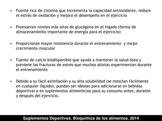 • Fuente rica de cisteína que incrementa la capacidad antioxidante, reduce 
el estrés de oxidación y mejora el desempeño en el ejercicio 
• Promueven niveles más altos de glucógeno en el hígado (forma de 
almacenamiento importante de energía para el ejercicio) 
• Proporcionan mayor resistencia durante el entrenamiento y mejor 
crecimiento muscular 
• Fuente de calcio biodisponible que ayuda a mantener la salud ósea y 
previene las fracturas de estrés que muchos atletas experimentan durante 
el entrenamiento 
• Debido a su fácil asimilación y su alta solubilidad (se mezclan fácilmente 
en cualquier líquido), puedan ser ideales para adicionarse en bebidas 
deportivas o en suplementos alimenticios para su consumo antes, durante 
y después del ejercicio. 
Suplementos Deportivos. Bioquímica de los alimentos. 2014 
 