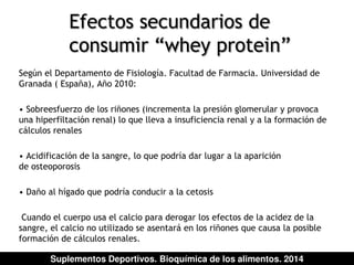 Efectos secundarios de 
consumir “whey protein” 
Según el Departamento de Fisiología. Facultad de Farmacia. Universidad de 
Granada ( España), Año 2010: 
• Sobreesfuerzo de los riñones (incrementa la presión glomerular y provoca 
una hiperfiltación renal) lo que lleva a insuficiencia renal y a la formación de 
cálculos renales 
• Acidificación de la sangre, lo que podría dar lugar a la aparición 
de osteoporosis 
• Daño al hígado que podría conducir a la cetosis 
Cuando el cuerpo usa el calcio para derogar los efectos de la acidez de la 
sangre, el calcio no utilizado se asentará en los riñones que causa la posible 
formación de cálculos renales. 
Suplementos Deportivos. Bioquímica de los alimentos. 2014 
 
