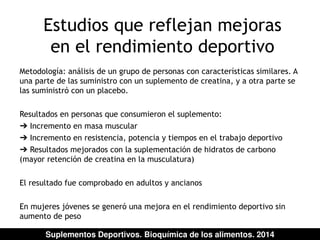 Estudios que reflejan mejoras 
en el rendimiento deportivo 
Metodología: análisis de un grupo de personas con características similares. A 
una parte de las suministro con un suplemento de creatina, y a otra parte se 
las suministró con un placebo. 
Resultados en personas que consumieron el suplemento: 
➔ Incremento en masa muscular 
➔ Incremento en resistencia, potencia y tiempos en el trabajo deportivo 
➔ Resultados mejorados con la suplementación de hidratos de carbono 
(mayor retención de creatina en la musculatura) 
El resultado fue comprobado en adultos y ancianos 
En mujeres jóvenes se generó una mejora en el rendimiento deportivo sin 
aumento de peso 
Suplementos Deportivos. Bioquímica de los alimentos. 2014 
 