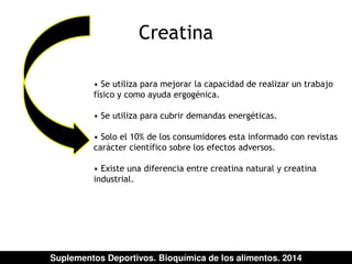 Creatina 
• Se utiliza para mejorar la capacidad de realizar un trabajo 
físico y como ayuda ergogénica. 
• Se utiliza para cubrir demandas energéticas. 
• Solo el 10% de los consumidores esta informado con revistas 
carácter científico sobre los efectos adversos. 
• Existe una diferencia entre creatina natural y creatina 
industrial. 
Suplementos Deportivos. Bioquímica de los alimentos. 2014 
 