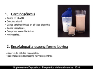 1. Carcinogénesis 
• Daños en el ADN 
• Genotoxicidad 
• Daños carcinogénicos en el tubo digestivo 
• Daños vasculares 
• Complicaciones diabéticas 
• Nefropatías. 
2. Encefalopatía espongiforme bovina 
• Muerte de células neuronales. 
• Degeneración del sistema nervioso central. 
Suplementos Deportivos. Bioquímica de los alimentos. 2014 
 