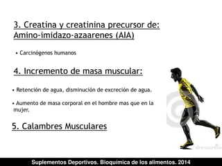 3. Creatina y creatinina precursor de: 
Amino-imidazo-azaarenes (AIA) 
• Carcinógenos humanos 
4. Incremento de masa muscular: 
• Retención de agua, disminución de excreción de agua. 
• Aumento de masa corporal en el hombre mas que en la 
mujer. 
5. Calambres Musculares 
Suplementos Deportivos. Bioquímica de los alimentos. 2014 
 