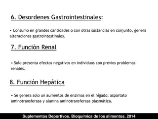 6. Desordenes Gastrointestinales: 
• Consumo en grandes cantidades o con otras sustancias en conjunto, genera 
alteraciones gastrointestinales. 
7. Función Renal 
• Solo presenta efectos negativos en individuos con previos problemas 
renales. 
8. Función Hepática 
• Se genera solo un aumentos de enzimas en el hígado: aspartato 
aminotransferasa y alanina aminotransferasa plasmática. 
Suplementos Deportivos. Bioquímica de los alimentos. 2014 
 
