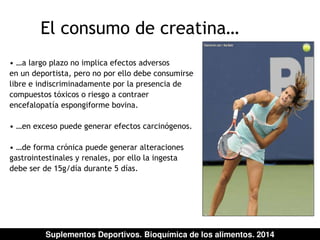 El consumo de creatina… 
• …a largo plazo no implica efectos adversos 
en un deportista, pero no por ello debe consumirse 
libre e indiscriminadamente por la presencia de 
compuestos tóxicos o riesgo a contraer 
encefalopatía espongiforme bovina. 
• …en exceso puede generar efectos carcinógenos. 
• …de forma crónica puede generar alteraciones 
gastrointestinales y renales, por ello la ingesta 
debe ser de 15g/día durante 5 días. 
Suplementos Deportivos. Bioquímica de los alimentos. 2014 
 