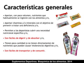 Características generales 
• Aportan, con poco volumen, nutrientes que 
habitualmente se ingieren con los alimentos y/o, 
• Aportan vitaminas y/o minerales con el objetivo de 
prevenir o tratar una deficiencia y/o, 
• Permiten a los deportistas cubrir una necesidad 
nutricional específica y/o, 
• Son fáciles de digerir y de absorber y/o, 
• Tienen poca cantidad (o no tienen directamente) de 
nutrientes que puedan causar intolerancias digestivas y/o, 
• Son fáciles de transportar y de consumir. 
Suplementos Deportivos. Bioquímica de los alimentos. 2014 
 