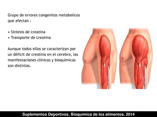 Grupo de errores congenitos metabolicos 
que afectan : 
• Sintesis de creatina 
• Transporte de creatina 
Aunque todos ellos se caracterizan por 
un déficit de creatina en el cerebro, las 
manifestaciones clínicas y bioquímicas 
son distintas. 
Suplementos Deportivos. Bioquímica de los alimentos. 2014 
 