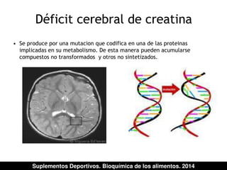 Déficit cerebral de creatina 
• Se produce por una mutacion que codifica en una de las proteinas 
implicadas en su metabolismo. De esta manera pueden acumularse 
compuestos no transformados y otros no sintetizados. 
Suplementos Deportivos. Bioquímica de los alimentos. 2014 
 