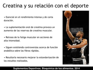 Creatina y su relación con el deporte 
• Esencial en el rendimiento intenso y de corta 
duración. 
• La suplementación oral de creatina provoca un 
aumento de las reservas de creatina muscular. 
• Retraso de la fatiga muscular en acciones de 
alta intensidad. 
• Siguen existiendo controversias acerca de función 
anabólica sobre las fibras rápidas. 
• Resultaría necesario mejorar la estandarización de 
los estudios realizados. 
Suplementos Deportivos. Bioquímica de los alimentos. 2014 
 