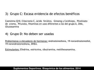3) Grupo C: Escasa evidencia de efectos benéficos 
Coenzima Q10, Citocromo C, ácido ferúlico, Ginseng y Cordiceps, Picolinato 
de cromo, Piruvato, Vitaminas en usos diferentes a los del grupo A, ZMA, 
Glucosamina 
4) Grupo D: No deben ser usadas 
Prohormonas o elevadores de hormonas: Androstenediona, 19-norandrostenediol, 
19-norandrostenediona, DHEA. 
Estimulantes: Efedrina, estricnina, sibutramina, metilhexanamina. 
Suplementos Deportivos. Bioquímica de los alimentos. 2014 
 