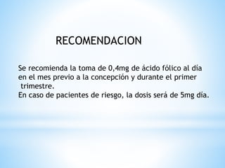 RECOMENDACION
Se recomienda la toma de 0,4mg de ácido fólico al día
en el mes previo a la concepción y durante el primer
trimestre.
En caso de pacientes de riesgo, la dosis será de 5mg día.
 