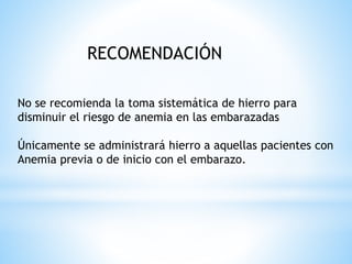 RECOMENDACIÓN
No se recomienda la toma sistemática de hierro para
disminuir el riesgo de anemia en las embarazadas
Únicamente se administrará hierro a aquellas pacientes con
Anemia previa o de inicio con el embarazo.
 