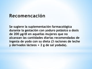 Se sugiere la suplementación farmacológica
durante la gestación con yoduro potásico a dosis
de 200 μg/dl en aquellas mujeres que no
alcanzan las cantidades diarias recomendadas de
ingesta de yodo con su dieta (3 raciones de leche
y derivados lácteos + 2 g de sal yodada).
 