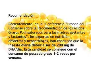 Recomendación
Recientemente, en la “Conferencia Europea del
Consenso sobre la Recomendación de los Ácidos
Grasos Polinsaturados para las madres gestantes
y lactantes”, los expertos en nutrición,
obstetras y neonatólogos, han concluido que la
ingesta diaria debería ser de 200 mg de
DHA/día. Esta cantidad se consigue con el
consumo de pescado graso 1-2 veces por
semana.
 