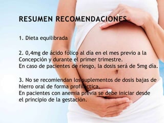 1. Dieta equilibrada
2. 0,4mg de ácido fólico al día en el mes previo a la
Concepción y durante el primer trimestre.
En caso de pacientes de riesgo, la dosis será de 5mg día.
3. No se recomiendan los suplementos de dosis bajas de
hierro oral de forma profiláctica.
En pacientes con anemia previa se debe iniciar desde
el principio de la gestación.
 