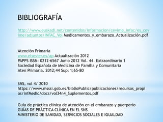 http://www.euskadi.net/contenidos/informacion/cevime_infac/es_cev
ime/adjuntos/INFAC_Vol Medicamentos_y_embarazo_Actualización.pdf
BIBLIOGRAFÍA
Atención Primaria
www.elsevier.es/ap Actualización 2012
PAPPS ISSN: 0212-6567 Junio 2012 Vol. 44. Extraordinario 1
Sociedad Española de Medicina de Familia y Comunitaria
Aten Primaria. 2012;44 Supl 1:65-80
SNS, vol 4/ 2010
https://www.msssi.gob.es/biblioPublic/publicaciones/recursos_propi
os/infMedic/docs/vol34n4_Suplementos.pdf
Guía de práctica clínica de atención en el embarazo y puerperio
GUÍAS DE PRÁCTICA CLÍNICA EN EL SNS
MINISTERIO DE SANIDAD, SERVICIOS SOCIALES E IGUALDAD
 