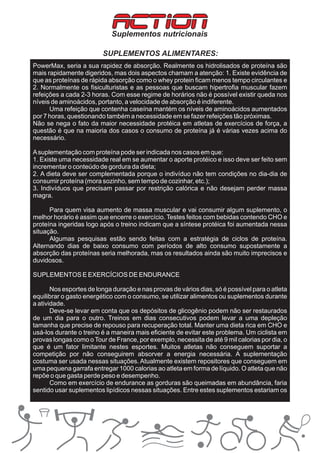 ACTION
                            Suplementos nutricionais

                         SUPLEMENTOS ALIMENTARES:
PowerMax, seria a sua rapidez de absorção. Realmente os hidrolisados de proteína são
mais rapidamente digeridos, mas dois aspectos chamam a atenção: 1. Existe evidência de
que as proteínas de rápida absorção como o whey protein ficam menos tempo circulantes e
2. Normalmente os fisiculturistas e as pessoas que buscam hipertrofia muscular fazem
refeições a cada 2-3 horas. Com esse regime de horários não é possível existir queda nos
níveis de aminoácidos, portanto, a velocidade de absorção é indiferente.
      Uma refeição que contenha caseína mantém os níveis de aminoácidos aumentados
por 7 horas, questionando também a necessidade em se fazer refeições tão próximas.
Não se nega o fato da maior necessidade protéica em atletas de exercícios de força, a
questão é que na maioria dos casos o consumo de proteína já é várias vezes acima do
necessário.

A suplementação com proteína pode ser indicada nos casos em que:
1. Existe uma necessidade real em se aumentar o aporte protéico e isso deve ser feito sem
incrementar o conteúdo de gordura da dieta;
2. A dieta deve ser complementada porque o indivíduo não tem condições no dia-dia de
consumir proteína (mora sozinho, sem tempo de cozinhar, etc.);
3. Indivíduos que precisam passar por restrição calórica e não desejam perder massa
magra.

      Para quem visa aumento de massa muscular e vai consumir algum suplemento, o
melhor horário é assim que encerre o exercício. Testes feitos com bebidas contendo CHO e
proteína ingeridas logo após o treino indicam que a síntese protéica foi aumentada nessa
situação.
      Algumas pesquisas estão sendo feitas com a estratégia de ciclos de proteína.
Alternando dias de baixo consumo com períodos de alto consumo supostamente a
absorção das proteínas seria melhorada, mas os resultados ainda são muito imprecisos e
duvidosos.

SUPLEMENTOS E EXERCÍCIOS DE ENDURANCE

       Nos esportes de longa duração e nas provas de vários dias, só é possível para o atleta
equilibrar o gasto energético com o consumo, se utilizar alimentos ou suplementos durante
a atividade.
       Deve-se levar em conta que os depósitos de glicogênio podem não ser restaurados
de um dia para o outro. Treinos em dias consecutivos podem levar a uma depleção
tamanha que precise de repouso para recuperação total. Manter uma dieta rica em CHO e
usá-los durante o treino é a maneira mais eficiente de evitar este problema. Um ciclista em
provas longas como o Tour de France, por exemplo, necessita de até 9 mil calorias por dia, o
que é um fator limitante nestes esportes. Muitos atletas não conseguem suportar a
competição por não conseguirem absorver a energia necessária. A suplementação
costuma ser usada nessas situações. Atualmente existem repositores que conseguem em
uma pequena garrafa entregar 1000 calorias ao atleta em forma de líquido. O atleta que não
repõe o que gasta perde peso e desempenho.
       Como em exercício de endurance as gorduras são queimadas em abundância, faria
sentido usar suplementos lipídicos nessas situações. Entre estes suplementos estariam os
 