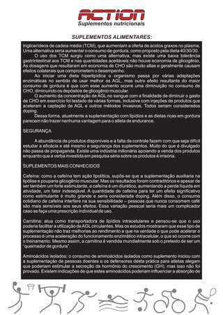 ACTION
                            Suplementos nutricionais

                         SUPLEMENTOS ALIMENTARES:
triglicerídeos de cadeia média (TCM), que aumentam a oferta de ácidos graxos no plasma.
Uma alternativa seria aumentar o consumo de gordura, como proposto pela dieta 40/30/30.
       O uso dos TCM surgiu como uma alternativa, mas existe uma baixa tolerância
gastrintestinal aos TCM e nas quantidades aceitáveis não houve economia de glicogênio.
As dosagens que resultaram em economia de CHO são muito altas e geralmente causam
efeitos colaterais que comprometem o desempenho.
       Ao iniciar uma dieta hiperlipídica o organismo passa por várias adaptações
enzimáticas no sentido de usar melhor os AGL, mas outro efeito resultante do maior
consumo de gordura é que com esse aumento ocorre uma diminuição no consumo de
CHO, diminuindo os depósitos de glicogênio muscular.
       O aumento da concentração de AGL no sangue com a finalidade de diminuir o gasto
de CHO em exercício foi testado de várias formas, inclusive com injeções de produtos que
aceleram a captação de AGL e outros métodos invasivos. Todos seriam considerados
doping.
       Dessa forma, atualmente a suplementação com lipídios e as dietas ricas em gordura
parecem não trazer nenhuma vantagem para o atleta de endurance.

SEGURANÇA

     A abundância de produtos disponíveis e a falta de controle fazem com que seja difícil
estudar a eficácia e até mesmo a segurança dos suplementos. Muito do que é divulgado
não passa de propaganda. Existe uma indústria milionária apoiando a venda dos produtos
enquanto que a verba investida em pesquisa séria sobre os produtos é irrisória.

SUPLEMENTOS MAIS CONHECIDOS

Cafeína: como a cafeína tem ação lipolítica, supôs-se que a suplementação auxiliaria na
lipólise e pouparia glicogênio muscular. Mas os resultados foram contraditórios e apesar de
ser também um forte estimulante, a cafeína é um diurético, aumentando a perda líquida em
atividade, um fator indesejável. A quantidade de cafeína para ter um efeito significativo
como estimulante é muito grande e seria considerada doping. Além disso, o consumo
cotidiano de cafeína interfere na sua sensibilidade – pessoas que nunca consomem café
são mais sensíveis aos seus efeitos. Essa variação pessoal seria mais um complicador
caso se faça uma prescrição individual de uso.

Carnitina: atua como transportadora de lipídios intracelulares e pensou-se que o uso
poderia facilitar a utilização de AGL circulantes. Mas os estudos mostraram que esse tipo de
suplementação não traz melhorias ao rendimento e que na verdade o que pode acelerar o
processo é uma aceleração do funcionamento enzimático intracelular, o que só ocorre com
o treinamento. Mesmo assim, a carnitina é vendida mundialmente sob o pretexto de ser um
“queimador de gordura”.

Aminoácidos isolados: o consumo de aminoácidos isolados como suplemento iniciou com
a suplementação de pessoas doentes e os defensores desta prática para atletas alegam
que poderiam estimular a secreção de hormônio do crescimento (GH), mas isso não foi
provado. Existem indicações de que estes aminoácidos poderiam influenciar a absorção de
 