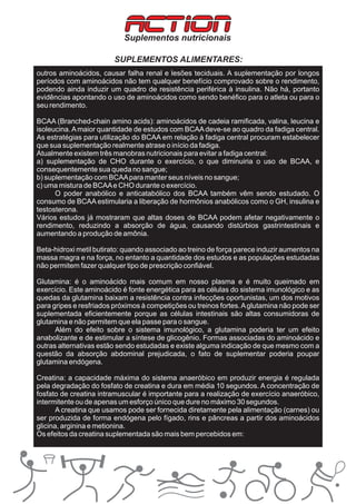 ACTION
                            Suplementos nutricionais

                         SUPLEMENTOS ALIMENTARES:
outros aminoácidos, causar falha renal e lesões teciduais. A suplementação por longos
períodos com aminoácidos não tem qualquer benefício comprovado sobre o rendimento,
podendo ainda induzir um quadro de resistência periférica à insulina. Não há, portanto
evidências apontando o uso de aminoácidos como sendo benéfico para o atleta ou para o
seu rendimento.

BCAA (Branched-chain amino acids): aminoácidos de cadeia ramificada, valina, leucina e
isoleucina. A maior quantidade de estudos com BCAA deve-se ao quadro da fadiga central.
As estratégias para utilização do BCAA em relação à fadiga central procuram estabelecer
que sua suplementação realmente atrase o início da fadiga.
Atualmente existem três manobras nutricionais para evitar a fadiga central:
a) suplementação de CHO durante o exercício, o que diminuiria o uso de BCAA, e
consequentemente sua queda no sangue;
b) suplementação com BCAA para manter seus níveis no sangue;
c) uma mistura de BCAA e CHO durante o exercício.
      O poder anabólico e anticatabólico dos BCAA também vêm sendo estudado. O
consumo de BCAA estimularia a liberação de hormônios anabólicos como o GH, insulina e
testosterona.
Vários estudos já mostraram que altas doses de BCAA podem afetar negativamente o
rendimento, reduzindo a absorção de água, causando distúrbios gastrintestinais e
aumentando a produção de amônia.

Beta-hidroxi metil butirato: quando associado ao treino de força parece induzir aumentos na
massa magra e na força, no entanto a quantidade dos estudos e as populações estudadas
não permitem fazer qualquer tipo de prescrição confiável.

Glutamina: é o aminoácido mais comum em nosso plasma e é muito queimado em
exercício. Este aminoácido é fonte energética para as células do sistema imunológico e as
quedas da glutamina baixam a resistência contra infecções oportunistas, um dos motivos
para gripes e resfriados próximos à competições ou treinos fortes. A glutamina não pode ser
suplementada eficientemente porque as células intestinais são altas consumidoras de
glutamina e não permitem que ela passe para o sangue.
      Além do efeito sobre o sistema imunológico, a glutamina poderia ter um efeito
anabolizante e de estimular a síntese de glicogênio. Formas associadas do aminoácido e
outras alternativas estão sendo estudadas e existe alguma indicação de que mesmo com a
questão da absorção abdominal prejudicada, o fato de suplementar poderia poupar
glutamina endógena.

Creatina: a capacidade máxima do sistema anaeróbico em produzir energia é regulada
pela degradação do fosfato de creatina e dura em média 10 segundos. A concentração de
fosfato de creatina intramuscular é importante para a realização de exercício anaeróbico,
intermitente ou de apenas um esforço único que dure no máximo 30 segundos.
       A creatina que usamos pode ser fornecida diretamente pela alimentação (carnes) ou
ser produzida de forma endógena pelo fígado, rins e pâncreas a partir dos aminoácidos
glicina, arginina e metionina.
Os efeitos da creatina suplementada são mais bem percebidos em:
 