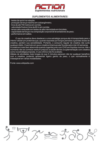 ACTION
                           Suplementos nutricionais

                        SUPLEMENTOS ALIMENTARES:
· testes de sprint na natação;
· produção de força máxima em cicloergômetro;
· tiros de até 700 metros em corrida;
· velocidade final em tiros de 60 m em corrida;
· tempo até a exaustão em testes de alta intensidade em bicicleta;
· capacidade de força e na composição corporal de levantadores de peso;
· performance em saltos.

       O uso da creatina deve obedecer a uma estratégia porque ela é transportada para o
interior celular por proteínas que, quando expostas por longos períodos a grandes doses de
creatina, perdem sua sensibilidade. Portanto, o consumo regular de creatina não surte
qualquer efeito. O período em que a creatina intramuscular fica elevado é de 4-6 semanas.
A creatina é mais bem absorvida quando ingerida junto com CHO em líquidos mornos. Até o
momento não se conhece nenhum prejuízo à saúde devido à suplementação com creatina
como na estratégia proposta. O uso crônico não foi avaliado.
Atletas de atividades mais longas do que 5 minutos parecem não ter qualquer benefício
com a creatina, podendo apresentar ligeiro ganho de peso, o que normalmente é
indesejável em várias modalidades.

Fonte: www.wikipedia.com
 