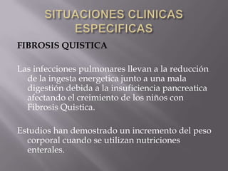 FIBROSIS QUISTICA

Las infecciones pulmonares llevan a la reducción
  de la ingesta energetica junto a una mala
  digestión debida a la insuficiencia pancreatica
  afectando el creimiento de los niños con
  Fibrosis Quistica.

Estudios han demostrado un incremento del peso
  corporal cuando se utilizan nutriciones
  enterales.
 