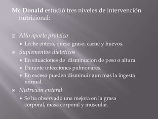 Mc Donald estudió tres niveles de intervención
 nutricional:

   Alto aporte proteico
       Leche entera, queso graso, carne y huevos.
   Suplementos dieteticos
       En situaciones de disminucion de peso o altura
       Durante infecciones pulmonares.
       En exceso pueden disminuir aun mas la ingesta
        normal.
   Nutrición enteral
       Se ha observado una mejora en la grasa
        corporal, masa corporal y muscular.
 