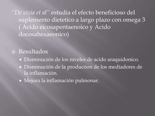 “De vizia et al” estudia el efecto beneficioso del
  suplemento dietetico a largo plazo con omega 3
  ( Acido eicosapentaenoico y Acido
  docosahexaeonico)

   Resultados
       Disminución de los niveles de acido araquidonico.
       Disminución de la producóon de los mediadores de
        la inflamación.
       Mejora la inflamación pulmonar.
 