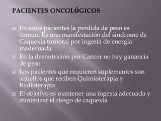 PACIENTES ONCOLóGICOS

   En estos pacientes la perdida de peso es
    comun. Es una manifestación del sindrome de
    Caquexia tumoral por ingesta de energia
    inadecuada.
   En la desnutrición por Cancer no hay ganancia
    de peso
   Los pacientes que requieren suplementos son
    aquellos que reciben Quimioterapia y
    Radioterapia
   El objetivo es mantener una ingesta adecuada y
    minimizar el riesgo de caquexia
 