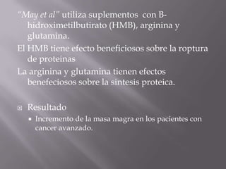 “May et al” utiliza suplementos con B-
   hidroximetilbutirato (HMB), arginina y
   glutamina.
El HMB tiene efecto beneficiosos sobre la roptura
   de proteinas
La arginina y glutamina tienen efectos
   benefeciosos sobre la sintesis proteica.

   Resultado
       Incremento de la masa magra en los pacientes con
        cancer avanzado.
 