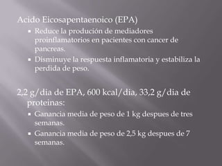 Acido Eicosapentaenoico (EPA)
     Reduce la produción de mediadores
      proinflamatorios en pacientes con cancer de
      pancreas.
     Disminuye la respuesta inflamatoria y estabiliza la
      perdida de peso.


2,2 g/dia de EPA, 600 kcal/dia, 33,2 g/dia de
   proteinas:
     Ganancia media de peso de 1 kg despues de tres
      semanas.
     Ganancia media de peso de 2,5 kg despues de 7
      semanas.
 