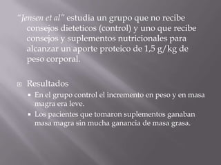 “Jensen et al” estudia un grupo que no recibe
   consejos dieteticos (control) y uno que recibe
   consejos y suplementos nutricionales para
   alcanzar un aporte proteico de 1,5 g/kg de
   peso corporal.

   Resultados
       En el grupo control el incremento en peso y en masa
        magra era leve.
       Los pacientes que tomaron suplementos ganaban
        masa magra sin mucha ganancia de masa grasa.
 