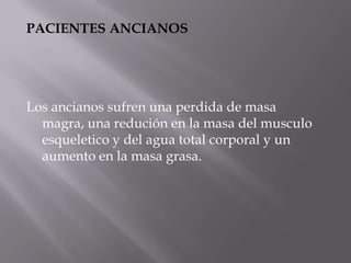 PACIENTES ANCIANOS




Los ancianos sufren una perdida de masa
  magra, una redución en la masa del musculo
  esqueletico y del agua total corporal y un
  aumento en la masa grasa.
 