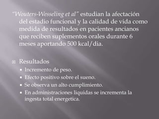 “Wouters-Wesseling et al” estudian la afectación
  del estadio funcional y la calidad de vida como
  medida de resultados en pacientes ancianos
  que reciben suplementos orales durante 6
  meses aportando 500 kcal/dia.

   Resultados
     Incremento de peso.
     Efecto positivo sobre el sueno.
     Se observa un alto cumplimiento.
     En administraciones liquidas se incrementa la
      ingesta total energetica.
 