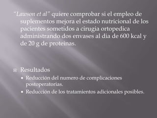 “Lawson et al” quiere comprobar si el empleo de
  suplementos mejora el estado nutricional de los
  pacientes sometidos a cirugia ortopedica
  administrando dos envases al dia de 600 kcal y
  de 20 g de proteinas.



   Resultados
     Reducción del numero de complicaciones
      postoperatorias.
     Reducción de los tratamientos adicionales posibles.
 