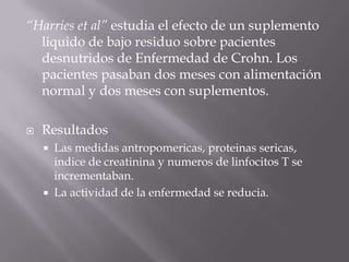 “Harries et al” estudia el efecto de un suplemento
  liquido de bajo residuo sobre pacientes
  desnutridos de Enfermedad de Crohn. Los
  pacientes pasaban dos meses con alimentación
  normal y dos meses con suplementos.

   Resultados
       Las medidas antropomericas, proteinas sericas,
        indice de creatinina y numeros de linfocitos T se
        incrementaban.
       La actividad de la enfermedad se reducia.
 