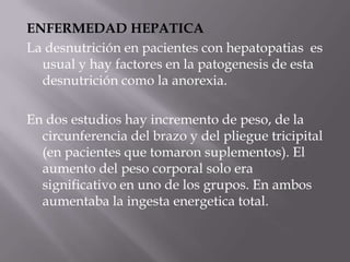 ENFERMEDAD HEPATICA
La desnutrición en pacientes con hepatopatias es
  usual y hay factores en la patogenesis de esta
  desnutrición como la anorexia.

En dos estudios hay incremento de peso, de la
  circunferencia del brazo y del pliegue tricipital
  (en pacientes que tomaron suplementos). El
  aumento del peso corporal solo era
  significativo en uno de los grupos. En ambos
  aumentaba la ingesta energetica total.
 