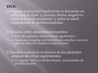 EPOC
La ingesta nutricional insuficiente es frecuente en
   enfermos de Epoc y provoca efectos negativos
   sobre la función pulmonar y sobre la salud
   aumentando la morbimortalidad.

8 Estudios sobre pacientes desnutridos:
    7 de ellos ganaban peso en modo significativo
    Aumenta la ingesta total en todos los estudios y en 4 de
     ellos se observan beneficios nutricionales


2 Estudios valoran la evolucion de los pacientes
   despues de retirar suplementos:
      La ingesta vuelve a niveles basales acompañada de
       perdida de peso
 