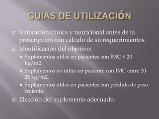    Valoracion clinica y nutricional antes de la
    prescripción con calculo de su requerimientos.
   Identificación del objetivo:
     Suplementos utiles en pacientes con IMC < 20
      kg/m2.
     Suplementos no utiles en paciente con IMC entre 20-
      25 kg/m2.
     Suplementos utiles en pacientes con perdida de peso
      reciente.
   Elección del suplemento adecuado.
 