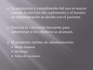    La aceptación y cumplimento del uso es mayor
    cuando la elección del suplemento y el horario
    de administración se decide con el paciente.

   Esencial la valoración frecuente para
    determinar si los objetivos se alcanzan.

   El momento optimo de administración:
       Media manana
       Merienda
       Antes de acostarse
 
