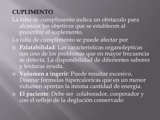 CUPLIMENTO
La falta de cumplimento indica un obstaculo para
   alcanzar los objetivos que se establecen al
   prescribir el suplemento.
La falta de cumplimento se puede afectar por
 Palatabilidad: Las caracteristicas organolepticas
   son uno de los problemas que en mayor frecuencia
   se detecta. La disponibilidad de diferientes sabores
   y texturas ayuda.
 Volumen a ingerir: Puede resultar excesivo.
   Disenar formulas hipercaloricas que en un menor
   volumen aportan la misma cantidad de energia.
 El paciente: Debe ser colaborador, cooperador y
   con el reflejo de la deglución conservado
 