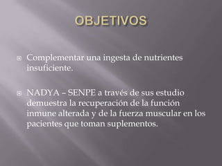    Complementar una ingesta de nutrientes
    insuficiente.

   NADYA – SENPE a través de sus estudio
    demuestra la recuperación de la función
    inmune alterada y de la fuerza muscular en los
    pacientes que toman suplementos.
 