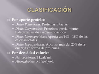    Por aporte proteico
       Dietas Polimericas: Proteinas intactas;
       Dietas Oligomericas: Proteinas parcialmente
        hidrolizadas, de 2 a 6 aminoacidos.
       Dietas Normoproteicas: Aporta un 14% - 18% de las
        calorias totales.
       Dietas Hiperproteicas: Aportan mas del 20% de la
        energia en forma de proteinas.
   Por densidad calorica
       Normocalorica: 1 kcal/ml.
       Hipercaloricas: > 1 kcal/ml.
 