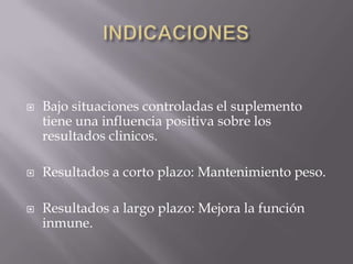    Bajo situaciones controladas el suplemento
    tiene una influencia positiva sobre los
    resultados clinicos.

   Resultados a corto plazo: Mantenimiento peso.

   Resultados a largo plazo: Mejora la función
    inmune.
 