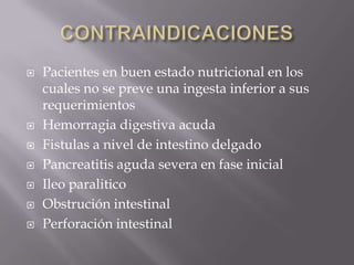    Pacientes en buen estado nutricional en los
    cuales no se preve una ingesta inferior a sus
    requerimientos
   Hemorragia digestiva acuda
   Fistulas a nivel de intestino delgado
   Pancreatitis aguda severa en fase inicial
   Ileo paralitico
   Obstrución intestinal
   Perforación intestinal
 
