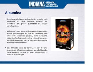Albumina
• Sinte zada pelo gado, a albumina é a proteína mais
abundante do corpo humano, podendo ser
encontrada em grande quan dade no sangue
(seroalbumina).
• A albumina como alimento é uma proteína completa
de alto valor biológico, ou seja, ela contém os nove
aminoácidos essenciais (leucina, lisina, isoleucina,
me onina, fenilalanina, treonina, valina, triptofano e
his dina) necessários para a reconstrução muscular
depois de treinos intensos.
• Obs: U lizada antes de dormir, por ser de lenta
absorção ele oferece aminoácidos que são liberados
grada vamente durante o sono, minimizando a
perda de massa magra
 