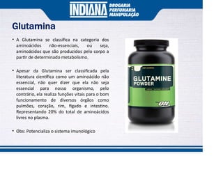 Glutamina
• A Glutamina se classiﬁca na categoria dos
aminoácidos não-essenciais, ou seja,
aminoácidos que são produzidos pelo corpo a
par r de determinado metabolismo.
• Apesar da Glutamina ser classiﬁcada pela
literatura cien ﬁca como um aminoácido não
essencial, não quer dizer que ela não seja
essencial para nosso organismo, pelo
contrário, ela realiza funções vitais para o bom
funcionamento de diversos órgãos como
pulmões, coração, rim, gado e intes no.
Representando 20% do total de aminoácidos
livres no plasma.
• Obs: Potencializa o sistema imunológico
 