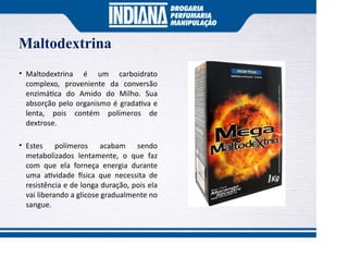 Maltodextrina
• Maltodextrina é um carboidrato
complexo, proveniente da conversão
enzimá ca do Amido do Milho. Sua
absorção pelo organismo é grada va e
lenta, pois contém polímeros de
dextrose.
• Estes polímeros acabam sendo
metabolizados lentamente, o que faz
com que ela forneça energia durante
uma a vidade sica que necessita de
resistência e de longa duração, pois ela
vai liberando a glicose gradualmente no
sangue.
 